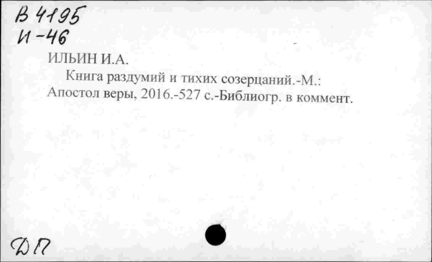 ﻿и-чв
ИЛЬИН И.А.
Книга раздумий и тихих созерцай ий.-М.: Апостол веры, 2016.-527 с.-Библиогр. в коммент.